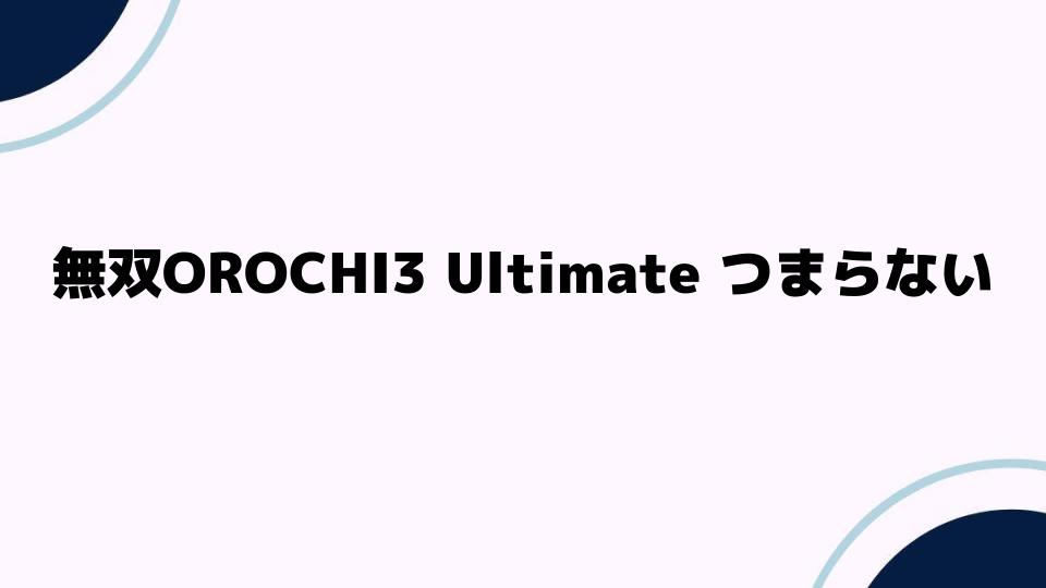 無双OROCHI3Ultimateがつまらない理由を徹底解説